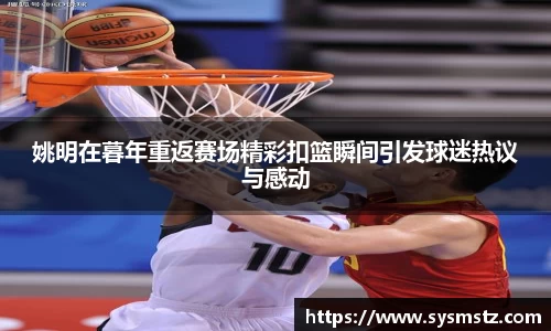 姚明在暮年重返赛场精彩扣篮瞬间引发球迷热议与感动