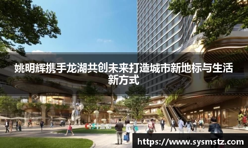姚明辉携手龙湖共创未来打造城市新地标与生活新方式